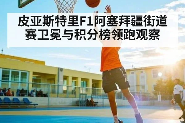 皮亚斯特里F1阿塞拜疆街道赛卫冕与积分榜领跑观察